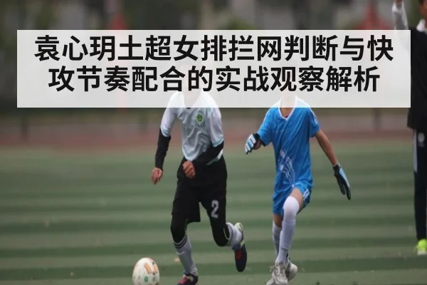 袁心玥土超女排拦网判断与快攻节奏配合的实战观察解析